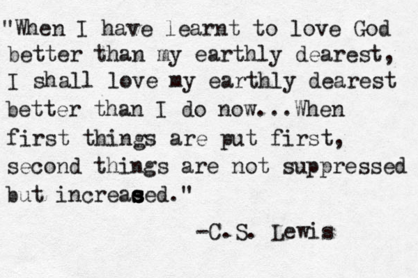 "When I have learnt to love God better than my earthly dearest, I shall love my earthly dearest better than I do now. ..When first things are put first, second things are not suppressed but increae s s s sed." -C.S. Lewis 