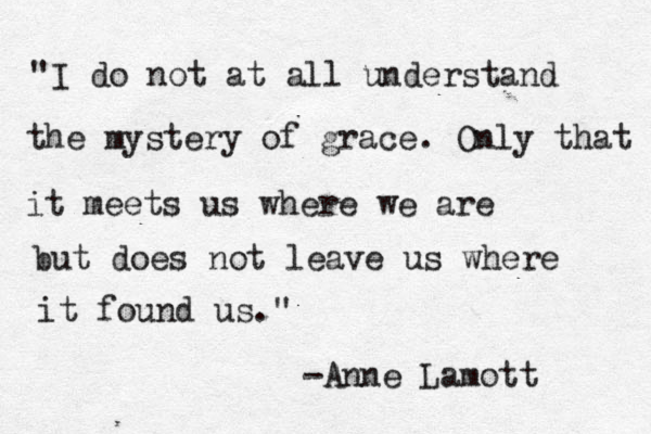 "I do not at all understand the mystery of grace. Only that it meets us where we are but does not leave us where it found us." -Anne Lamott 