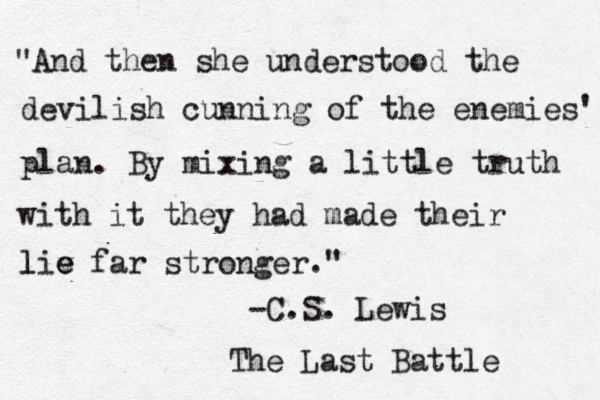 "And then she understood the devilish cunning of the enemies' plan. By mixing a little truth with it they had made their lie l v e far stronger." -C.S. Lewis The Last Battle 