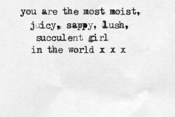 you are the most moist, juicy, sappy, lush, succulent girl in the world x x x 