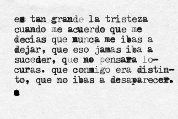 es tan grande la tristeza cuando me acuerdo que me decias que nunca me ibas a dejar, que eso jamas iba a suceser d d , que no pensara lo- curas. que conmigo era distin- to, que no ibas a desaparecer. m t e a m o 