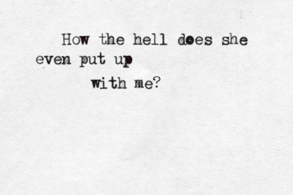 How the hell does she even put up with me?