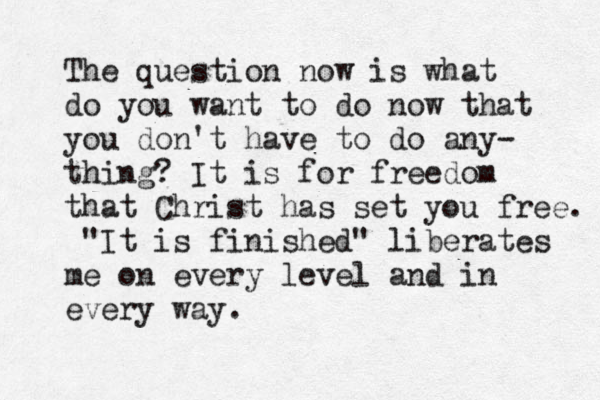 The question now is what do you want to do now that you don't have to do any- thing? It is for freedom that Christ has set you free. "It is finished" liberates me on every level and in every way. 