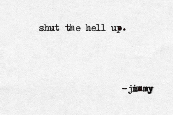 shut the hell up. -jm immy my 