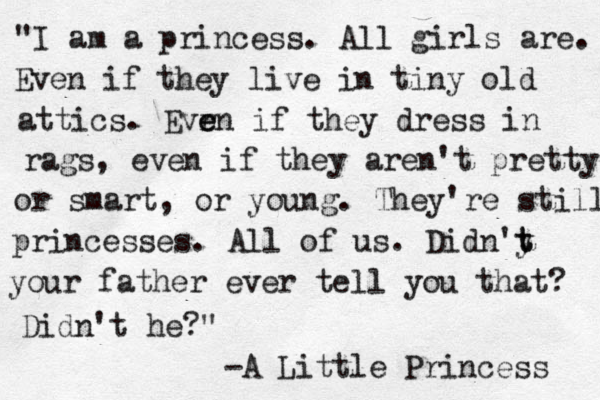 "I am a princess. All girls are. Even if they live in tiny old attics. Evr e en if they dress in rags, even if they aren't pretty or smart, or young. They're still princesses. All of us. Didn'y t t your father ever tell you that? Didn't he?" -A Little Princess 