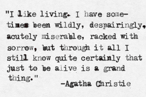 "I like living. I have some- times been wildly, despairingly. , acutely miserable, racked with sorrow, but through it all I still know quite certainly that just to be alive is a grand thing." -Agatha Christie 