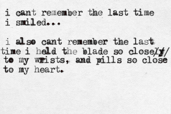 i cant remember the last time i smiled... i also cant remember the last i t me i held the blade so closely /// to my wrists, and pills so close to my heart.