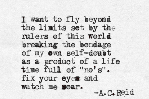 I want to fly beyond the limits set by the rulers of this world breaking the bondage of my own self-doubt as a product of a life time full of "no's". fix your eyes and watch me soar. -A.C.R eid 