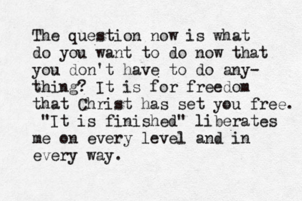 The question now is what do you want to do now that you don't have to do any- thing? It is for freedom that Christ has set you free. "It is finished" liberates me on every level and in every way. 