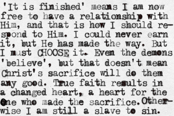 'It is finished' means I am now free to have a relationship with Him, and that is how I should re- spond to Him. I could never earn it, but He has made the way. But I must CHOOSE it. Even the demons 'believe', but that doesn't mean Christ's sacrifice will do them any good. True faith results in a changed heart, a heart for the o O O One who made the sacrifice. Other- wise I am still a slave to sin. 