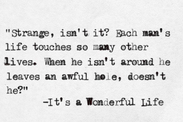 "Strange, isn't it? Each man's life touches so many other lives. When he isn't around he leaves an awful hole, doesn't he?" -It's a Wonderful Life 