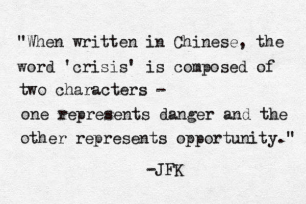 "When written in Chinese, the word 'crisis' is composed of two characters - one represents danger and the other represents opportunity." -JFK 