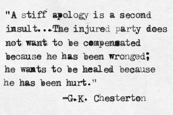 "A stiff apology is a second insult...The injured party does not want to be compensated because he has been wronged; he wants to be healed because he has been hurt." -G.K. Chesterton 