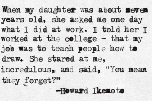 When my daughter was about seven years old, she asked me one day what I did at work. I told her I worked at the college - that my job was to teach people how to draw. She stared at me, incredulous, and said, "You mean they forget?" -Howard Ikemoto 