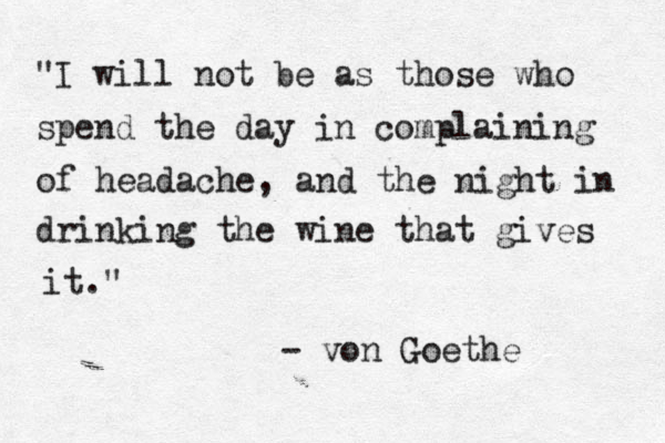"I will not be as those who spend the day in complaining of headache, and the night in drinking the wine that gives it." - von Goethe 