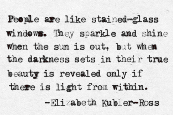 People are like stained-glass windows. They sparkle and shine when the sun is out, but when the darkness sets in their true beauty is revealed only if there is light from within. -Elizabeth Kubler-Ross 