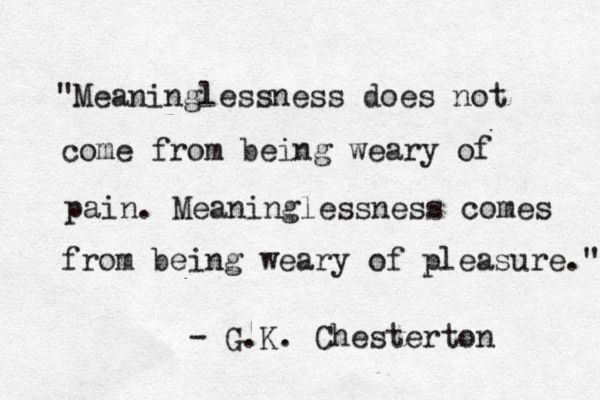 "Meaninglessness does not come from being weary of pain. Meaninglessness comes from being weary of pleasure." - G.K. Chesterton 