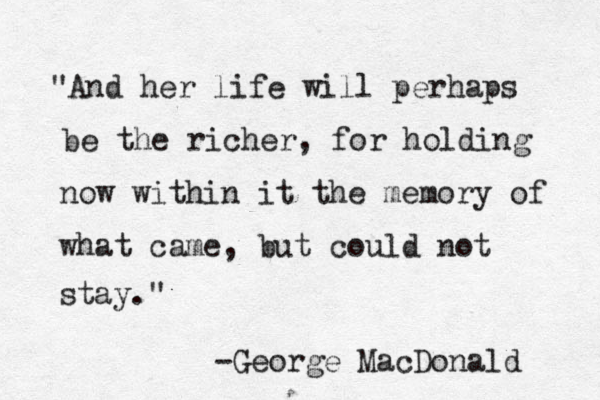 "And her life will perhaps be the richer, for holding now within it the memory of what came, but could not stay." -George MacDonald 