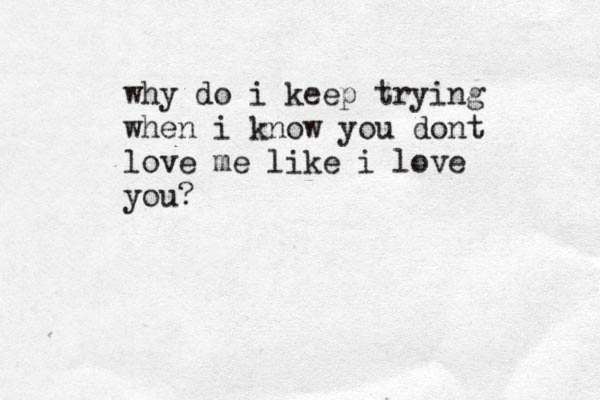 why do i keep trying when i know you dont love me like i love you?