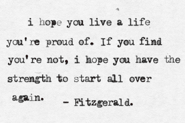 i hope you live a life you're proud of . If you find you're not, i hope you have the strength to start all over again. - Fitzgerald.