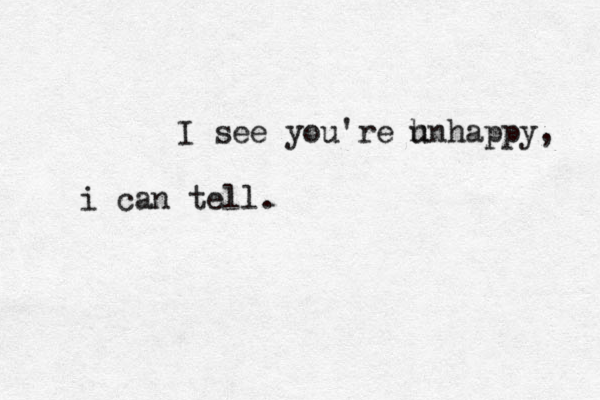 I see you're h unhappy, i can tell. 