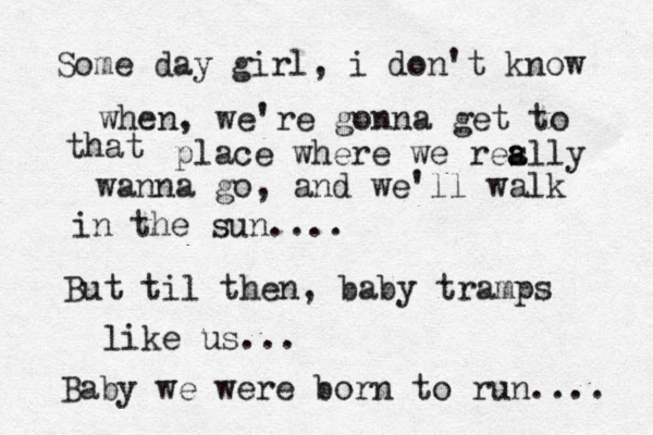 Some day girl, i don't know when, we're gonna get to that place where we res a ally wanna go, and we'll walk in the sun.... But til then, baby tramps like us... Baby we were born to run.... 