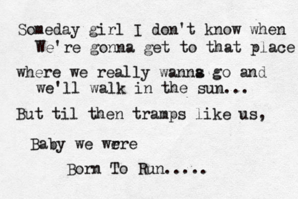 Someday girl I don't know when We're gonna get to that place where we really wanns a go and we'll walk in the sun... But til then tramps like us, Baby we wrre e Born To Run.....