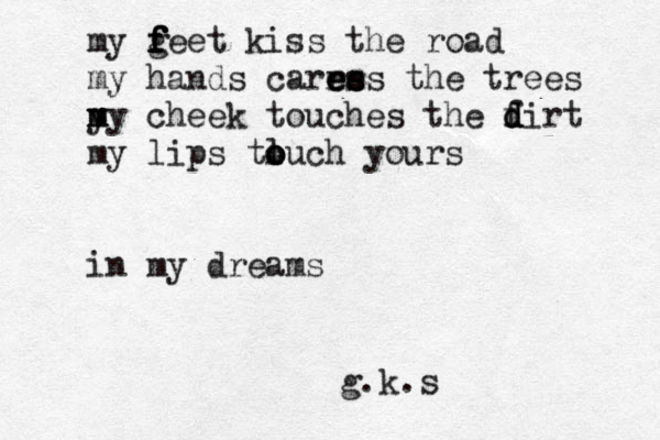 my gee f f f f t kiss the road my hands carre e e e s ss the trees y m my cheek touches the f d d dirt my lips tluc o o o h yours in my dreams g.k.s 