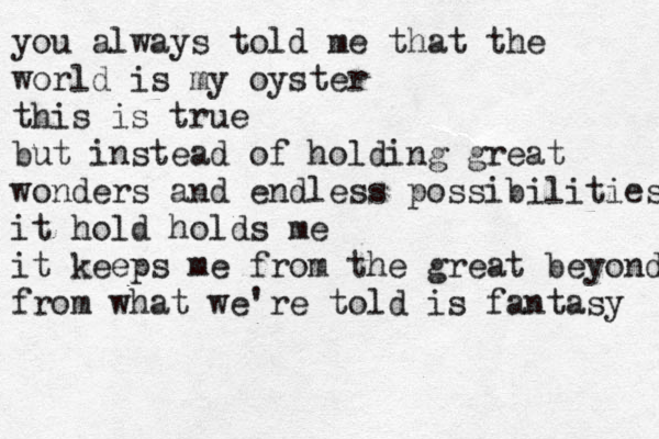 you always told me that the world is my oyster this is true but instead of holding great wonders and endless possibilities it hold holds me it keeps me from the great beyond from what we're told is fantasy 
