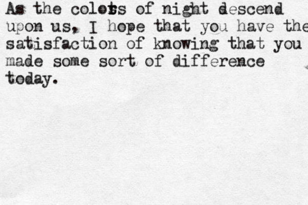 As the colos r ts of night s descend upon us, I hope that you have the s satisfaction of knowing that you made some sort of difference today. 