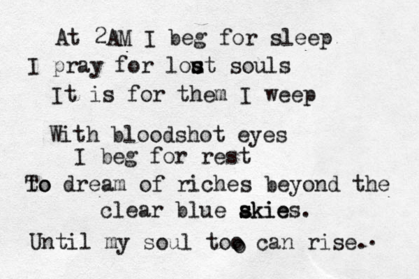 At 2 AM I beg for sleep I pray for lou s s st souls It is for them I weep With bloodshot eyes I beg for rest to To dream of riches beyond the clear blue akie s s s skies. Until my soul too can rise. o o . 