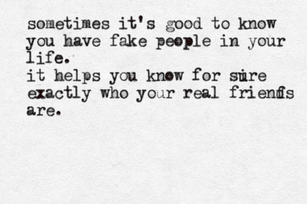 sometimes it's good to know you have fake people in your life. it helps you know for si ure exactly who your real frienf ds are. 