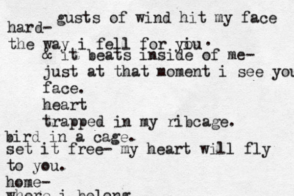 gusts of wind hit my face hard- the way i fell for yiu o . & it beats inside of me- just at that moment i see your face. heart trapped in my ribcage. bird in a cage. set it free- my heart will fly to you. home- where i belong 