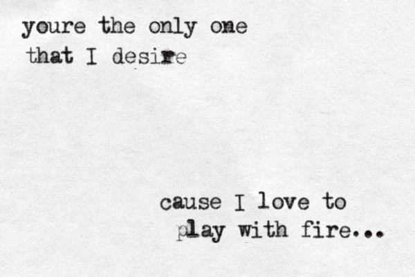 youre the only one that I desire cause I love to play with fire... 