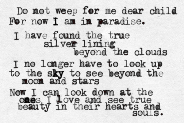 Do not weep for me dear child For now i I I am in paradise. I have found the true silver lining beyond the clouds I no longer have to look up to the sly k ky to see beyond the moon and stars Now I can look down at the oom n ne es I love and see true beauty in their hearts and souls. 