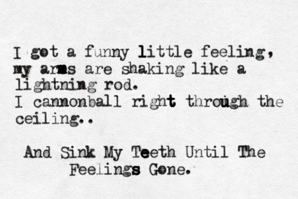 I got a funny l l little feeling my are m m m m ms are shaking like a , lightning rod. I cannonball right t t t throigh u u the ceiling.. And Sink My Te e eeth Until The Feelings s s s Gone. G
