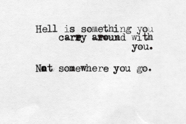 Hell is something you care ry around with you. Nn ot somewhere you go. 