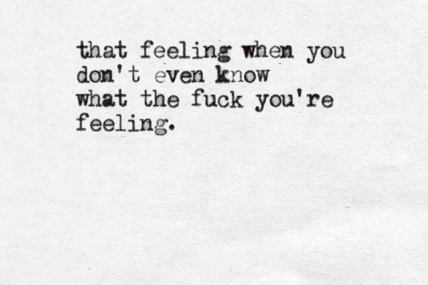 that feeling when you don't even know what the fuck you're feeling. 