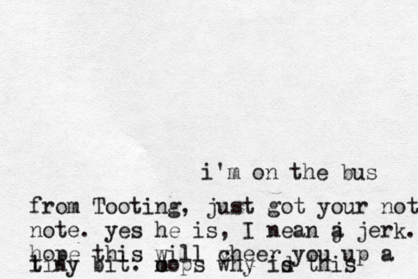 another one, not sure what i'm on the bus from Tooting, just got your not note. yes he is, I nean j a jerk. hope this will v cheer you up a l tiny bit. m oops why id s this 