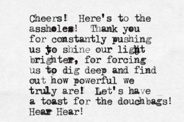 Cheers! Here's to the assholes! Thank you for constantly pushing us y t to shine our ligjt h h brighter, for forcing us tp o o dig deep and find out how powerful we truly are! Let's have a toast for the douchbags! Hear Hear!