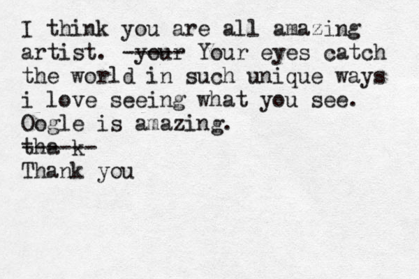 I think you are all amazing artist. your ----- Your eyes catch the world in such unique ways i love seeing what you see. Oogle is amazing. tha k ------ Thank you 
