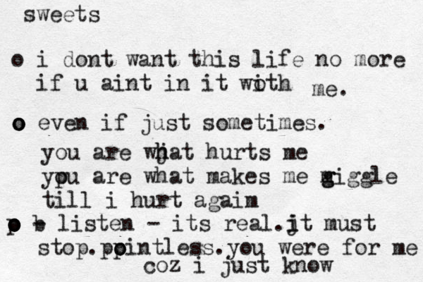 sweets o i dont want this life no more if u aint in it woth i me. o o o o o even if just sometimes. you are wj h hat hurts me yp ou are what makes me m g giggle till i hurt agaim o o o o o p b - listen - its real.j i it must stop .pp o ointless.you were for me coz i just know 