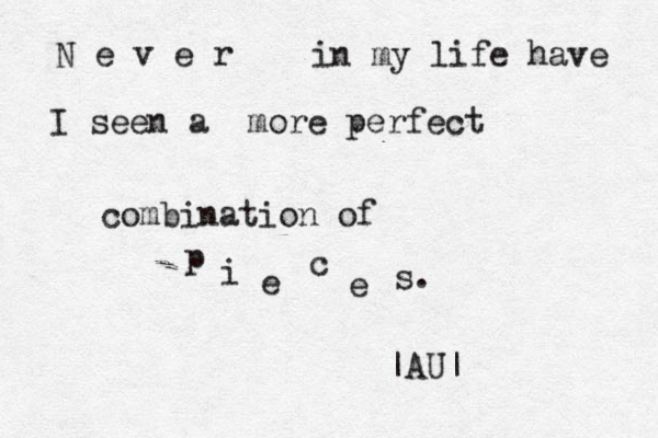 N e v e r in my life have I seen a more perfect combination of p i e c e s. |AU| 