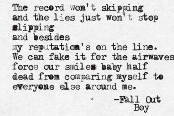 The record won't skipping and the lies just won't stop slipping and besides my reputation's on the line. We can fake it for the airwaves force our smiles baby half dead from comparing myself to everyone else around me. -Fall Out Boy 