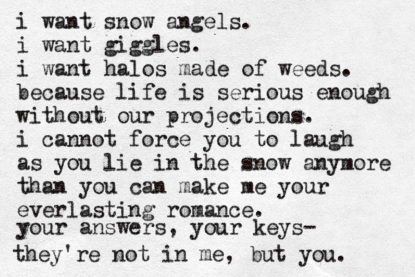i want snow angels. i want giggles. i want halos made of weeds. because life is serious enough without our projections. i cannot force you to laugh as you lie in the snow anymore than you can make me your everlasting romance. your answers, your keys- they're not in me, but you. 