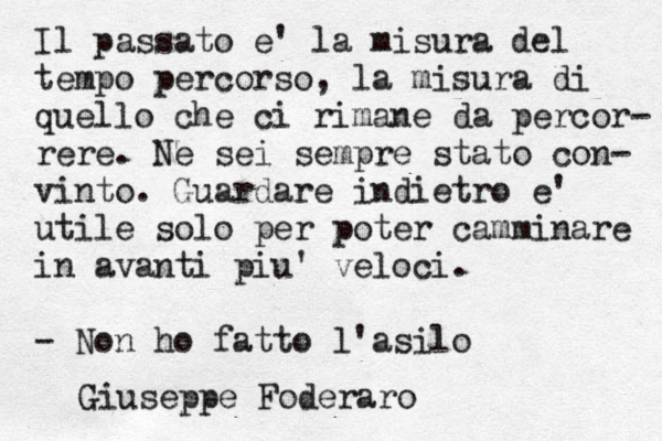 Il passato e' la misura del tempo percorso, la misura di quello che ci rimane da percor- rere. Ne sei sempre stato con- vinto. Guardare indietro e' utile solo per poter camminare in avanti piu' veloci. - Non ho fatto l'asilo Giuseppe Foderaro
