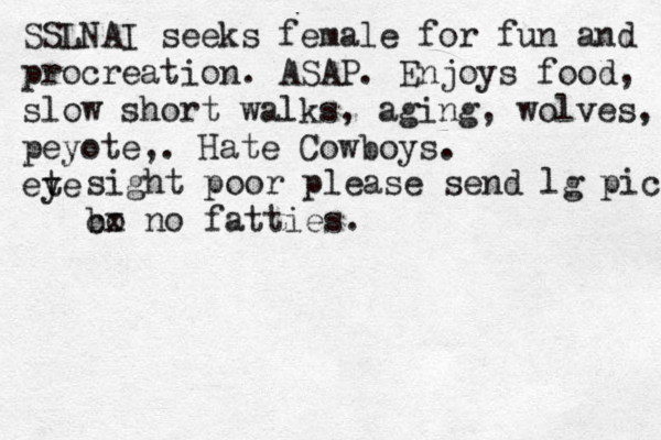 SSLNAI seeks female for fun and procreation. ASAP. Enjoys food, slow short walks, aging, wolves, peyote,. Hate Cowboys. ete y sight poor please send lg pic bo cx no fatties.