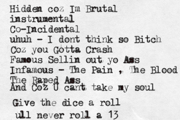 Hidden coz Im Brutal instrumental Co-Incidental uhuh - I dont think so Bitch Coz you Gotta Crash Famous Sellin out yo Ass Infamous - The Pain , The Blood The Raped Ass And Coz U cant take my soul Give the dice a ro ll ull never roll a 13 