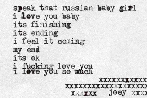 speak that russian baby girl i love you baby its finishing its ending i feel it coming my end its ok i fucking love you i love you so much xxxxxxxxxxxxxxxxxxx xxxxxxxxxxx joey xxxxxx xxxxx 