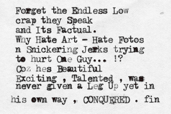 Forget the Endless Low crap they Speak and Its Factual. Why Hate Art - Hate Fotos n Snickering Jerks trying to hurt One Guy... !? Coz hes Beautiful Exciting , Talented , was never given a Leg Up yet in his own way , CONQUERED . fin 